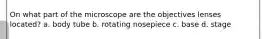 On what part of the microscope are the objectives lenses located? a. body tube b. rotating nosepiece c. base d. stage