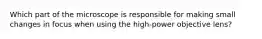 Which part of the microscope is responsible for making small changes in focus when using the high-power objective lens?