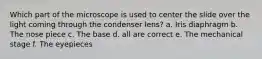 Which part of the microscope is used to center the slide over the light coming through the condenser lens? a. Iris diaphragm b. The nose piece c. The base d. all are correct e. The mechanical stage f. The eyepieces