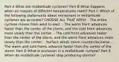 Part A What are midlatitude cyclones? Part B What happens when air masses of different temperatures meet? Part C Which of the following statements about movement in midlatitude cyclones are accurate? CHOOSE ALL THAT APPLY. - The entire cyclone moves from west to east. - The warm front advances faster than the center of the storm, and the cold front advances more slowly than the center. - The cold front advances faster than the center of the storm, and the warm front advances more slowly than the center. - Surface winds move counterclockwise. - The warm and cold fronts advance faster than the center of the storm. Part D What is occlusion in a midlatitude cyclone? Part E When do midlatitude cyclones stop producing storms?