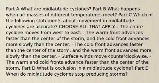 Part A What are midlatitude cyclones? Part B What happens when <a href='https://www.questionai.com/knowledge/kxxue2ni5z-air-masses' class='anchor-knowledge'>air masses</a> of different temperatures meet? Part C Which of the following statements about movement in midlatitude cyclones are accurate? CHOOSE ALL THAT APPLY. - The entire cyclone moves from west to east. - The warm front advances faster than the center of the storm, and the cold front advances more slowly than the center. - The cold front advances faster than the center of the storm, and the warm front advances more slowly than the center. - Surface winds move counterclockwise. - The warm and cold fronts advance faster than the center of the storm. Part D What is occlusion in a midlatitude cyclone? Part E When do midlatitude cyclones stop producing storms?