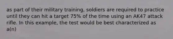 as part of their military training, soldiers are required to practice until they can hit a target 75% of the time using an AK47 attack rifle. In this example, the test would be best characterized as a(n)