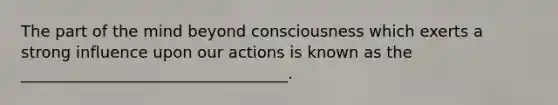 The part of the mind beyond consciousness which exerts a strong influence upon our actions is known as the __________________________________.