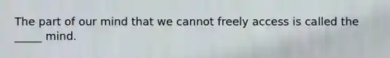 The part of our mind that we cannot freely access is called the _____ mind.