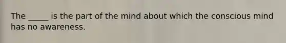 The _____ is the part of the mind about which the conscious mind has no awareness.