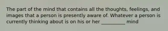 The part of the mind that contains all the thoughts, feelings, and images that a person is presently aware of. Whatever a person is currently thinking about is on his or her __________ mind