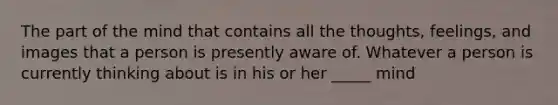 The part of the mind that contains all the thoughts, feelings, and images that a person is presently aware of. Whatever a person is currently thinking about is in his or her _____ mind