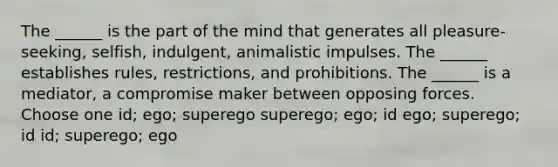 The ______ is the part of the mind that generates all pleasure-seeking, selfish, indulgent, animalistic impulses. The ______ establishes rules, restrictions, and prohibitions. The ______ is a mediator, a compromise maker between opposing forces. Choose one id; ego; superego superego; ego; id ego; superego; id id; superego; ego