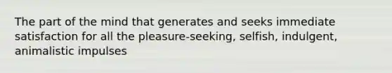 The part of the mind that generates and seeks immediate satisfaction for all the pleasure-seeking, selfish, indulgent, animalistic impulses