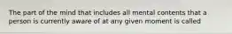 The part of the mind that includes all mental contents that a person is currently aware of at any given moment is called