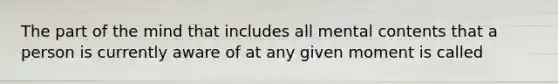 The part of the mind that includes all mental contents that a person is currently aware of at any given moment is called