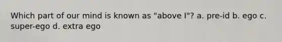 Which part of our mind is known as "above I"? a. pre-id b. ego c. super-ego d. extra ego