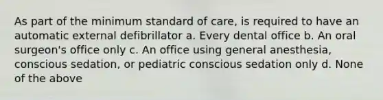 As part of the minimum standard of care, is required to have an automatic external defibrillator a. Every dental office b. An oral surgeon's office only c. An office using general anesthesia, conscious sedation, or pediatric conscious sedation only d. None of the above