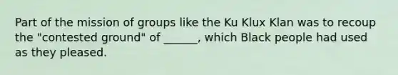 Part of the mission of groups like the Ku Klux Klan was to recoup the "contested ground" of ______, which Black people had used as they pleased.