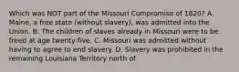 Which was NOT part of the Missouri Compromise of 1820? A. Maine, a free state (without slavery), was admitted into the Union. B. The children of slaves already in Missouri were to be freed at age twenty-five. C. Missouri was admitted without having to agree to end slavery. D. Slavery was prohibited in the remaining Louisiana Territory north of