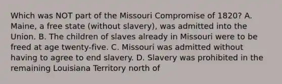 Which was NOT part of the Missouri Compromise of 1820? A. Maine, a free state (without slavery), was admitted into the Union. B. The children of slaves already in Missouri were to be freed at age twenty-five. C. Missouri was admitted without having to agree to end slavery. D. Slavery was prohibited in the remaining Louisiana Territory north of