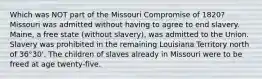 Which was NOT part of the Missouri Compromise of 1820? Missouri was admitted without having to agree to end slavery. Maine, a free state (without slavery), was admitted to the Union. Slavery was prohibited in the remaining Louisiana Territory north of 36°30'. The children of slaves already in Missouri were to be freed at age twenty-five.