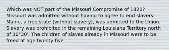 Which was NOT part of the Missouri Compromise of 1820? Missouri was admitted without having to agree to end slavery. Maine, a free state (without slavery), was admitted to the Union. Slavery was prohibited in the remaining Louisiana Territory north of 36°30'. The children of slaves already in Missouri were to be freed at age twenty-five.