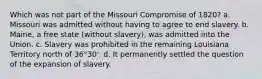 Which was not part of the Missouri Compromise of 1820? a. Missouri was admitted without having to agree to end slavery. b. Maine, a free state (without slavery), was admitted into the Union. c. Slavery was prohibited in the remaining Louisiana Territory north of 36°30'. d. It permanently settled the question of the expansion of slavery.