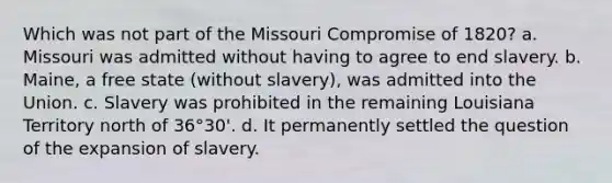 Which was not part of the Missouri Compromise of 1820? a. Missouri was admitted without having to agree to end slavery. b. Maine, a free state (without slavery), was admitted into the Union. c. Slavery was prohibited in the remaining Louisiana Territory north of 36°30'. d. It permanently settled the question of the expansion of slavery.