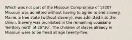 Which was not part of the Missouri Compromise of 1820? Missouri was admitted without having to agree to end slavery. Maine, a free state (without slavery), was admitted into the Union. Slavery was prohibited in the remaining Louisiana Territory north of 36°30'. The children of slaves already in Missouri were to be freed at age twenty-five.