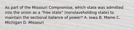 As part of the Missouri Compromise, which state was admitted into the union as a "free state" (nonslaveholding state) to maintain the sectional balance of power? A. Iowa B. Maine C. Michigan D. Missouri