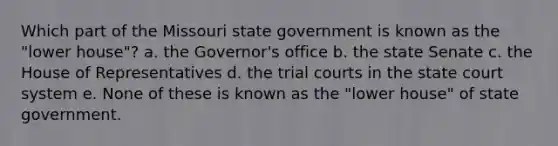 Which part of the Missouri state government is known as the "lower house"? a. the Governor's office b. the state Senate c. the House of Representatives d. the trial courts in the state court system e. None of these is known as the "lower house" of state government.