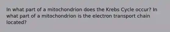 In what part of a mitochondrion does the Krebs Cycle occur? In what part of a mitochondrion is the electron transport chain located?