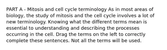 PART A - Mitosis and cell cycle terminology As in most areas of biology, the study of mitosis and the cell cycle involves a lot of new terminology. Knowing what the different terms mean is essential to understanding and describing the processes occurring in the cell. Drag the terms on the left to correctly complete these sentences. Not all the terms will be used.