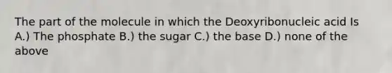 The part of the molecule in which the Deoxyribonucleic acid Is A.) The phosphate B.) the sugar C.) the base D.) none of the above