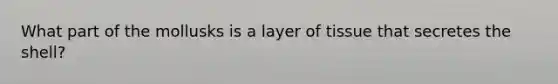 What part of the mollusks is a layer of tissue that secretes the shell?