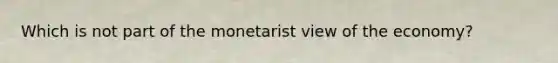 Which is not part of the monetarist view of the economy?