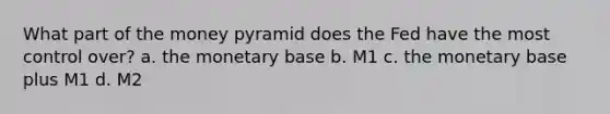 What part of the money pyramid does the Fed have the most control over? a. the monetary base b. M1 c. the monetary base plus M1 d. M2