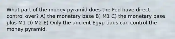 What part of the money pyramid does the Fed have direct control over? A) the monetary base B) M1 C) the monetary base plus M1 D) M2 E) Only the ancient Egyp tians can control the money pyramid.