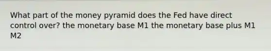 What part of the money pyramid does the Fed have direct control over? the monetary base M1 the monetary base plus M1 M2