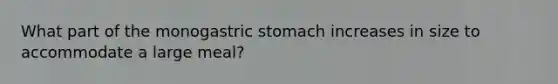 What part of the monogastric stomach increases in size to accommodate a large meal?