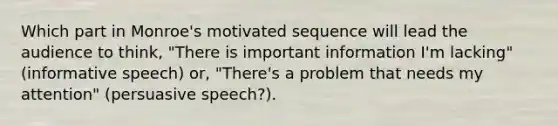 Which part in Monroe's motivated sequence will lead the audience to think, "There is important information I'm lacking" (informative speech) or, "There's a problem that needs my attention" (persuasive speech?).