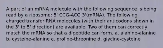 A part of an mRNA molecule with the following sequence is being read by a ribosome: 5' CCG-ACG 3'(mRNA). The following charged transfer RNA molecules (with their anticodons shown in the 3' to 5' direction) are available. Two of them can correctly match the mRNA so that a dipeptide can form. a. alanine-alanine b. cysteine-alanine c. proline-threonine d. glycine-cysteine