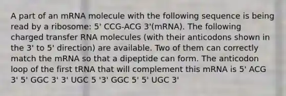 A part of an mRNA molecule with the following sequence is being read by a ribosome: 5' CCG-ACG 3'(mRNA). The following charged transfer RNA molecules (with their anticodons shown in the 3' to 5' direction) are available. Two of them can correctly match the mRNA so that a dipeptide can form. The anticodon loop of the first tRNA that will complement this mRNA is 5' ACG 3' 5' GGC 3' 3' UGC 5 '3' GGC 5' 5' UGC 3'