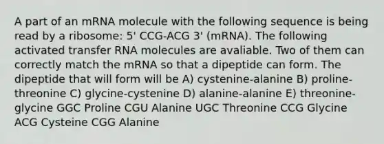 A part of an mRNA molecule with the following sequence is being read by a ribosome: 5' CCG-ACG 3' (mRNA). The following activated transfer RNA molecules are avaliable. Two of them can correctly match the mRNA so that a dipeptide can form. The dipeptide that will form will be A) cystenine-alanine B) proline-threonine C) glycine-cystenine D) alanine-alanine E) threonine-glycine GGC Proline CGU Alanine UGC Threonine CCG Glycine ACG Cysteine CGG Alanine