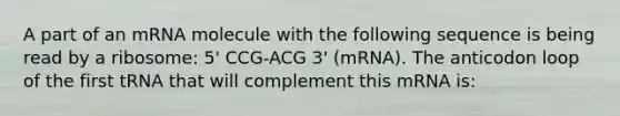 A part of an mRNA molecule with the following sequence is being read by a ribosome: 5' CCG-ACG 3' (mRNA). The anticodon loop of the first tRNA that will complement this mRNA is: