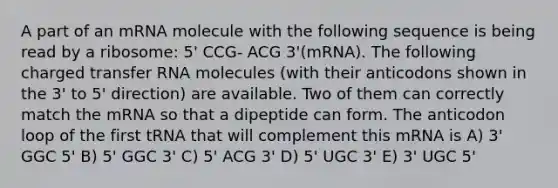 A part of an mRNA molecule with the following sequence is being read by a ribosome: 5' CCG- ACG 3'(mRNA). The following charged transfer RNA molecules (with their anticodons shown in the 3' to 5' direction) are available. Two of them can correctly match the mRNA so that a dipeptide can form. The anticodon loop of the first tRNA that will complement this mRNA is A) 3' GGC 5' B) 5' GGC 3' C) 5' ACG 3' D) 5' UGC 3' E) 3' UGC 5'