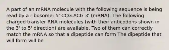 A part of an mRNA molecule with the following sequence is being read by a ribosome: 5' CCG-ACG 3' (mRNA). The following charged transfer RNA molecules (with their anticodons shown in the 3' to 5' direction) are available. Two of them can correctly match the mRNA so that a dipeptide can form The dipeptide that will form will be