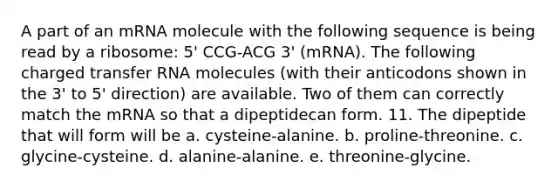 A part of an mRNA molecule with the following sequence is being read by a ribosome: 5' CCG-ACG 3' (mRNA). The following charged transfer RNA molecules (with their anticodons shown in the 3' to 5' direction) are available. Two of them can correctly match the mRNA so that a dipeptidecan form. 11. The dipeptide that will form will be a. cysteine-alanine. b. proline-threonine. c. glycine-cysteine. d. alanine-alanine. e. threonine-glycine.