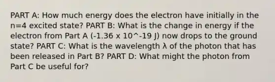 PART A: How much energy does the electron have initially in the n=4 excited state? PART B: What is the change in energy if the electron from Part A (-1.36 x 10^-19 J) now drops to the ground state? PART C: What is the wavelength λ of the photon that has been released in Part B? PART D: What might the photon from Part C be useful for?