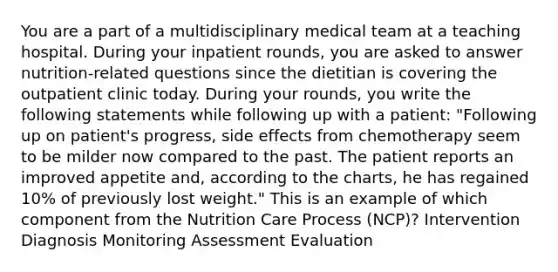 You are a part of a multidisciplinary medical team at a teaching hospital. During your inpatient rounds, you are asked to answer nutrition-related questions since the dietitian is covering the outpatient clinic today. During your rounds, you write the following statements while following up with a patient: "Following up on patient's progress, side effects from chemotherapy seem to be milder now compared to the past. The patient reports an improved appetite and, according to the charts, he has regained 10% of previously lost weight." This is an example of which component from the Nutrition Care Process (NCP)? Intervention Diagnosis Monitoring Assessment Evaluation