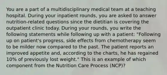 You are a part of a multidisciplinary medical team at a teaching hospital. During your inpatient rounds, you are asked to answer nutrition-related questions since the dietitian is covering the outpatient clinic today. During your rounds, you write the following statements while following up with a patient: "Following up on patient's progress, side effects from chemotherapy seem to be milder now compared to the past. The patient reports an improved appetite and, according to the charts, he has regained 10% of previously lost weight." This is an example of which component from the Nutrition Care Process (NCP)?