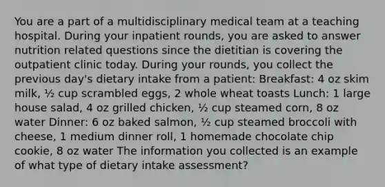 You are a part of a multidisciplinary medical team at a teaching hospital. During your inpatient rounds, you are asked to answer nutrition related questions since the dietitian is covering the outpatient clinic today. During your rounds, you collect the previous day's dietary intake from a patient: Breakfast: 4 oz skim milk, ½ cup scrambled eggs, 2 whole wheat toasts Lunch: 1 large house salad, 4 oz grilled chicken, ½ cup steamed corn, 8 oz water Dinner: 6 oz baked salmon, ½ cup steamed broccoli with cheese, 1 medium dinner roll, 1 homemade chocolate chip cookie, 8 oz water The information you collected is an example of what type of dietary intake assessment?