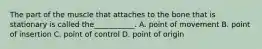 The part of the muscle that attaches to the bone that is stationary is called the___________. A. point of movement B. point of insertion C. point of control D. point of origin