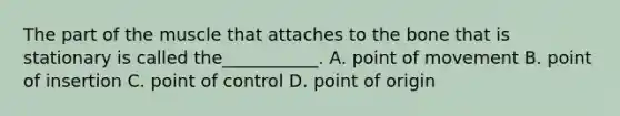 The part of the muscle that attaches to the bone that is stationary is called the___________. A. point of movement B. point of insertion C. point of control D. point of origin